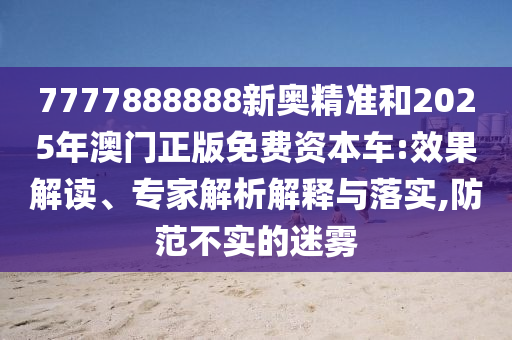 7777888888新奧精準和2025年澳門正版免費資本車:效果解讀、專家解析解釋與落實,防范不實的迷霧